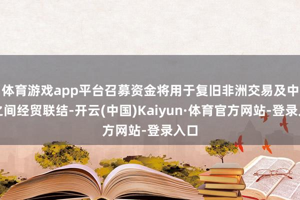 体育游戏app平台召募资金将用于复旧非洲交易及中非之间经贸联结-开云(中国)Kaiyun·体育官方网站-登录入口
