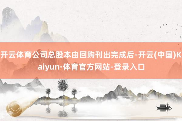 开云体育公司总股本由回购刊出完成后-开云(中国)Kaiyun·体育官方网站-登录入口