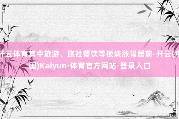 开云体育其中旅游、旅社餐饮等板块涨幅居前-开云(中国)Kaiyun·体育官方网站-登录入口