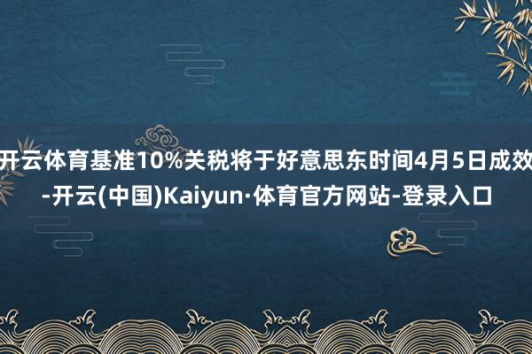 开云体育基准10%关税将于好意思东时间4月5日成效-开云(中国)Kaiyun·体育官方网站-登录入口
