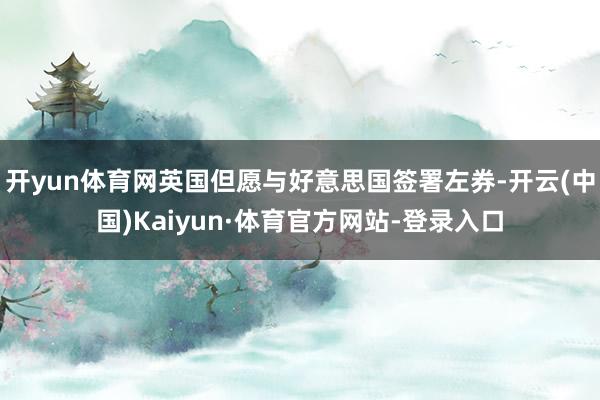 开yun体育网英国但愿与好意思国签署左券-开云(中国)Kaiyun·体育官方网站-登录入口