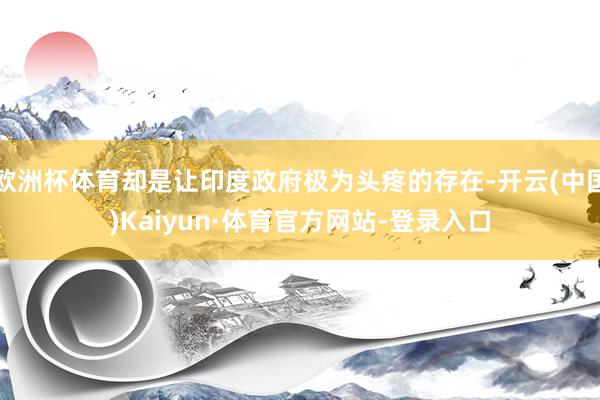欧洲杯体育却是让印度政府极为头疼的存在-开云(中国)Kaiyun·体育官方网站-登录入口
