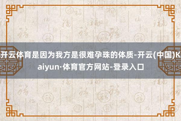 开云体育是因为我方是很难孕珠的体质-开云(中国)Kaiyun·体育官方网站-登录入口