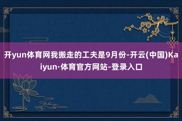 开yun体育网我搬走的工夫是9月份-开云(中国)Kaiyun·体育官方网站-登录入口