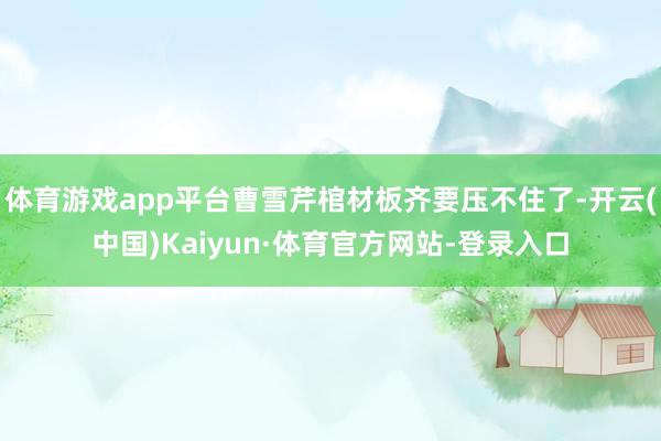 体育游戏app平台曹雪芹棺材板齐要压不住了-开云(中国)Kaiyun·体育官方网站-登录入口