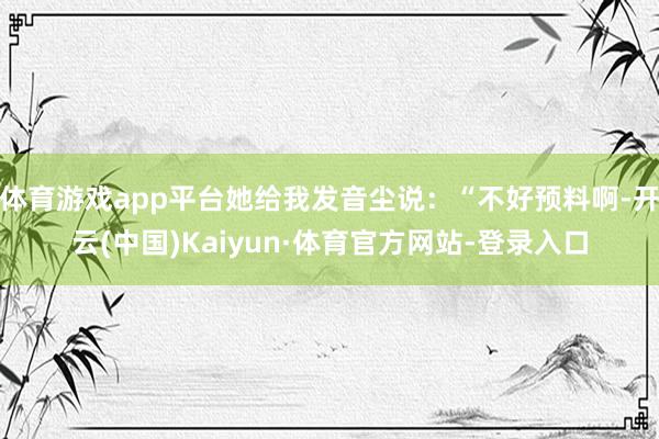 体育游戏app平台她给我发音尘说：“不好预料啊-开云(中国)Kaiyun·体育官方网站-登录入口