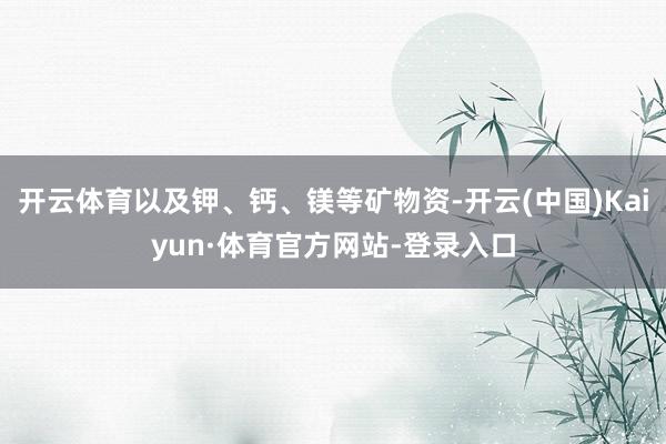 开云体育以及钾、钙、镁等矿物资-开云(中国)Kaiyun·体育官方网站-登录入口