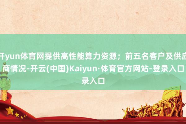 开yun体育网提供高性能算力资源；前五名客户及供应商情况-开云(中国)Kaiyun·体育官方网站-登录入口