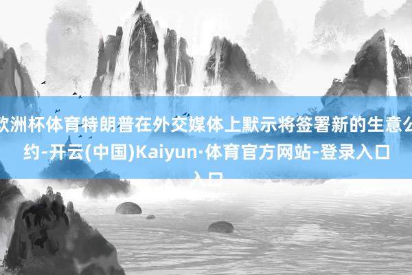 欧洲杯体育特朗普在外交媒体上默示将签署新的生意公约-开云(中国)Kaiyun·体育官方网站-登录入口