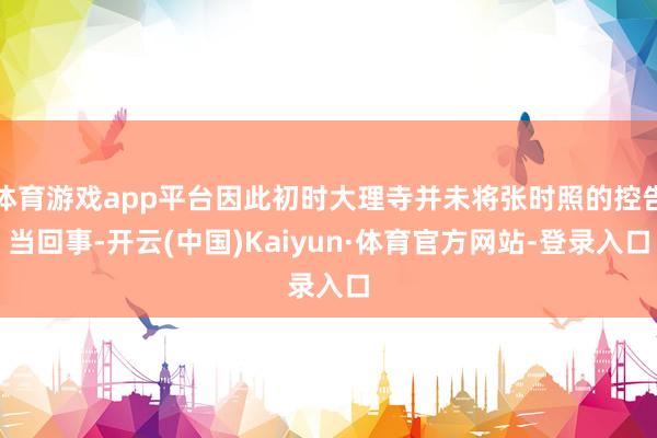 体育游戏app平台因此初时大理寺并未将张时照的控告当回事-开云(中国)Kaiyun·体育官方网站-登录入口