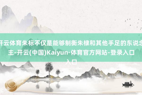 开云体育朱标不仅是能够制衡朱棣和其他手足的东说念主-开云(中国)Kaiyun·体育官方网站-登录入口