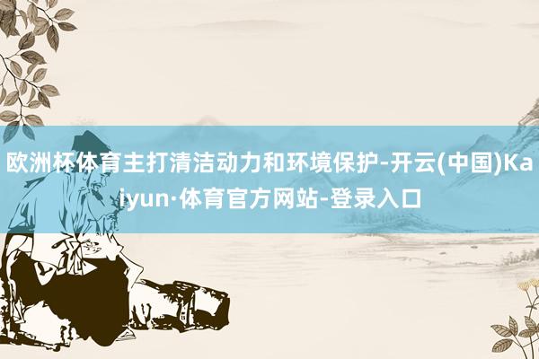 欧洲杯体育主打清洁动力和环境保护-开云(中国)Kaiyun·体育官方网站-登录入口