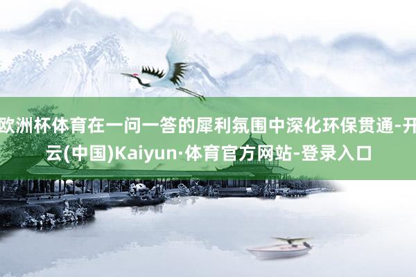 欧洲杯体育在一问一答的犀利氛围中深化环保贯通-开云(中国)Kaiyun·体育官方网站-登录入口
