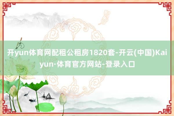 开yun体育网配租公租房1820套-开云(中国)Kaiyun·体育官方网站-登录入口