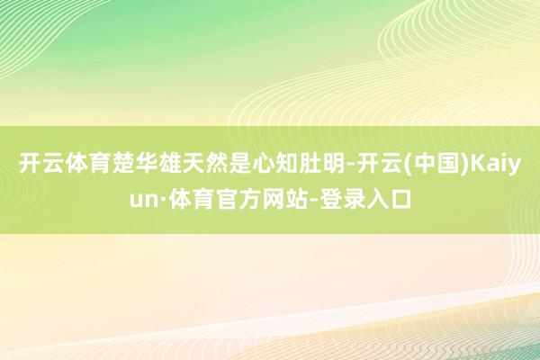 开云体育楚华雄天然是心知肚明-开云(中国)Kaiyun·体育官方网站-登录入口