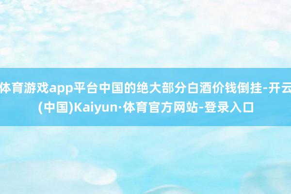 体育游戏app平台中国的绝大部分白酒价钱倒挂-开云(中国)Kaiyun·体育官方网站-登录入口