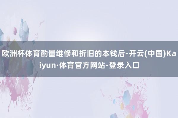 欧洲杯体育酌量维修和折旧的本钱后-开云(中国)Kaiyun·体育官方网站-登录入口
