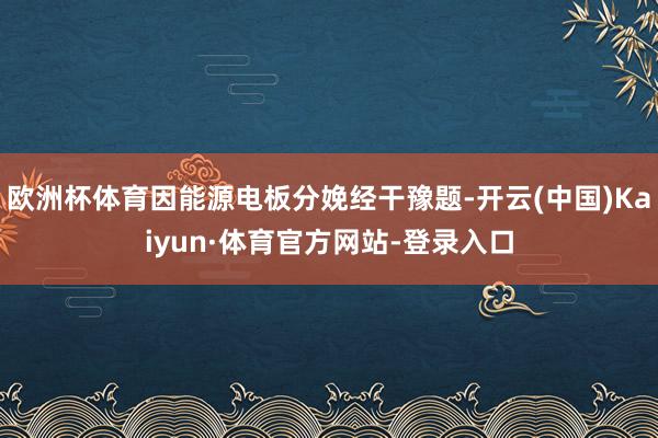 欧洲杯体育因能源电板分娩经干豫题-开云(中国)Kaiyun·体育官方网站-登录入口