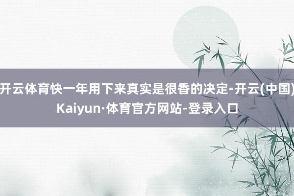 开云体育快一年用下来真实是很香的决定-开云(中国)Kaiyun·体育官方网站-登录入口