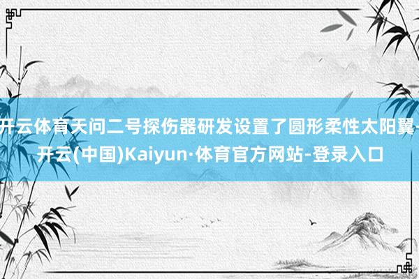 开云体育天问二号探伤器研发设置了圆形柔性太阳翼-开云(中国)Kaiyun·体育官方网站-登录入口