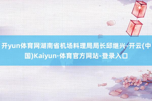开yun体育网湖南省机场料理局局长邱继兴-开云(中国)Kaiyun·体育官方网站-登录入口