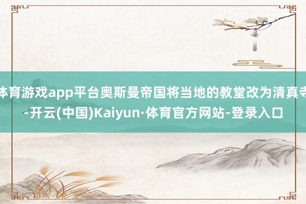 体育游戏app平台奥斯曼帝国将当地的教堂改为清真寺-开云(中国)Kaiyun·体育官方网站-登录入口