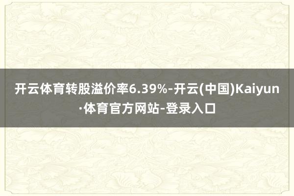 开云体育转股溢价率6.39%-开云(中国)Kaiyun·体育官方网站-登录入口