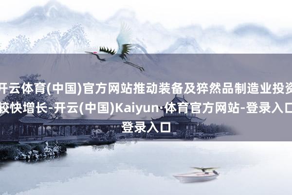开云体育(中国)官方网站推动装备及猝然品制造业投资较快增长-开云(中国)Kaiyun·体育官方网站-登录入口