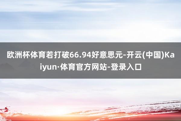 欧洲杯体育若打破66.94好意思元-开云(中国)Kaiyun·体育官方网站-登录入口