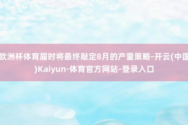 欧洲杯体育届时将最终敲定8月的产量策略-开云(中国)Kaiyun·体育官方网站-登录入口