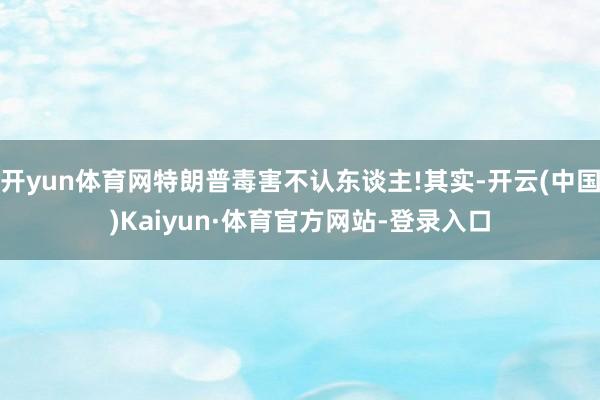 开yun体育网特朗普毒害不认东谈主!其实-开云(中国)Kaiyun·体育官方网站-登录入口