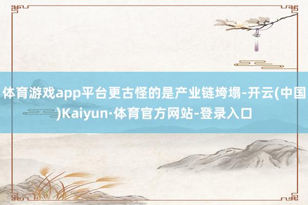 体育游戏app平台更古怪的是产业链垮塌-开云(中国)Kaiyun·体育官方网站-登录入口