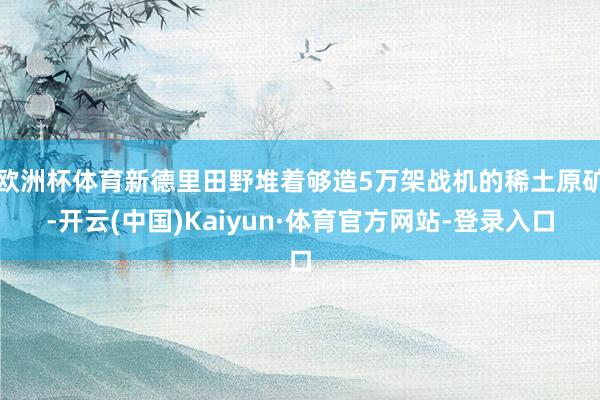 欧洲杯体育新德里田野堆着够造5万架战机的稀土原矿-开云(中国)Kaiyun·体育官方网站-登录入口