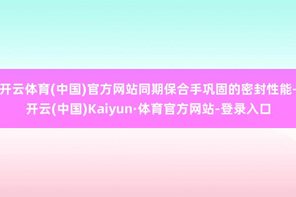 开云体育(中国)官方网站同期保合手巩固的密封性能-开云(中国)Kaiyun·体育官方网站-登录入口