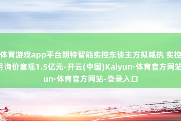 体育游戏app平台朗特智能实控东谈主方拟减执 实控东谈主上月询价套现1.5亿元-开云(中国)Kaiyun·体育官方网站-登录入口