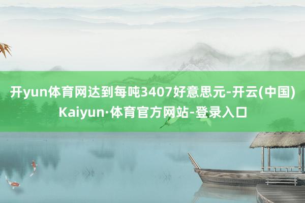 开yun体育网达到每吨3407好意思元-开云(中国)Kaiyun·体育官方网站-登录入口