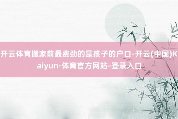 开云体育搬家前最费劲的是孩子的户口-开云(中国)Kaiyun·体育官方网站-登录入口
