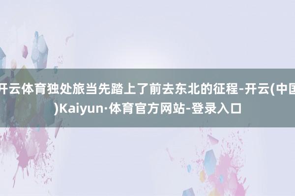开云体育独处旅当先踏上了前去东北的征程-开云(中国)Kaiyun·体育官方网站-登录入口