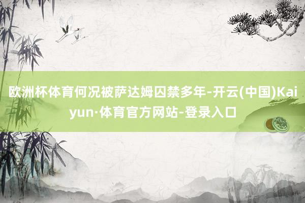 欧洲杯体育何况被萨达姆囚禁多年-开云(中国)Kaiyun·体育官方网站-登录入口