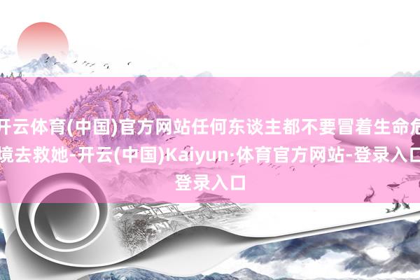 开云体育(中国)官方网站任何东谈主都不要冒着生命危境去救她-开云(中国)Kaiyun·体育官方网站-登录入口