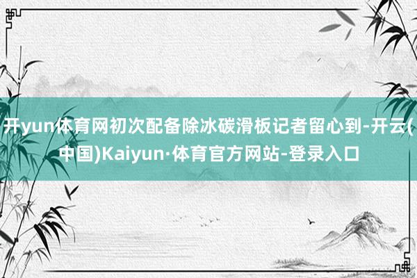 开yun体育网初次配备除冰碳滑板记者留心到-开云(中国)Kaiyun·体育官方网站-登录入口